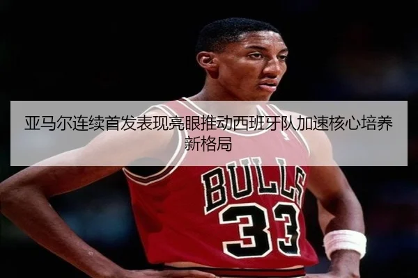 亚马尔连续首发表现亮眼推动西班牙队加速核心培养新格局