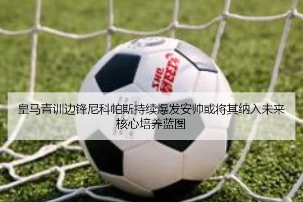 皇马青训边锋尼科帕斯持续爆发安帅或将其纳入未来核心培养蓝图